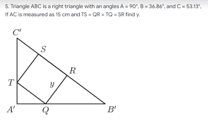 5. Triangle ABC is a right triangle with an angles A = 90°, B = 36.86°, and C = 53.13°,
If AC is measured as 15 cm and TS = QR = TQ = SR find y.
R
T
A'
B'
