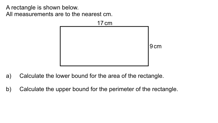 A rectangle is shown below.
All measurements are to the nearest cm.
17 cm
9 cm
a)
Calculate the lower bound for the area of the rectangle.
b)
Calculate the upper bound for the perimeter of the rectangle.
