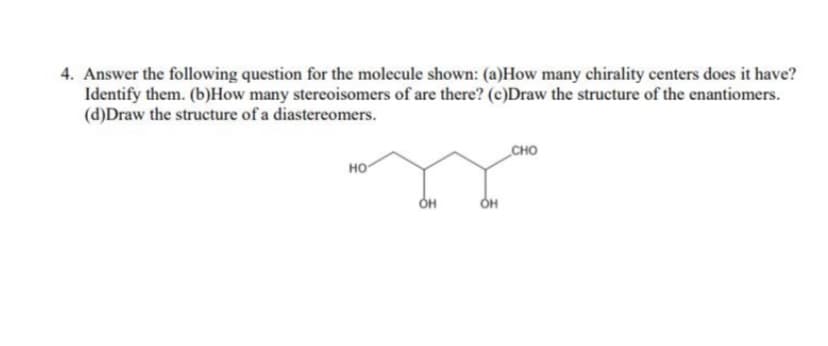 4. Answer the following question for the molecule shown: (a)How many chirality centers does it have?
Identify them. (b)How many stereoisomers of are there? (c)Draw the structure of the enantiomers.
(d)Draw the structure of a diastereomers.
сно
но
