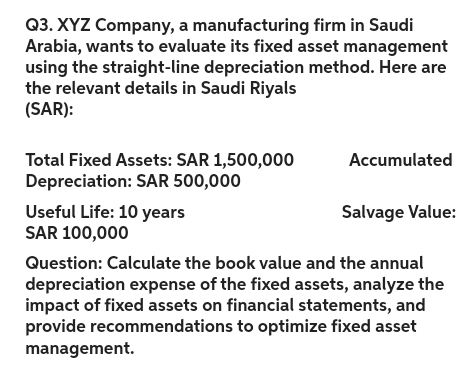 Q3. XYZ Company, a manufacturing firm in Saudi
Arabia, wants to evaluate its fixed asset management
using the straight-line depreciation method. Here are
the relevant details in Saudi Riyals
(SAR):
Total Fixed Assets: SAR 1,500,000
Depreciation: SAR 500,000
Useful Life: 10 years
SAR 100,000
Accumulated
Salvage Value:
Question: Calculate the book value and the annual
depreciation expense of the fixed assets, analyze the
impact of fixed assets on financial statements, and
provide recommendations to optimize fixed asset
management.