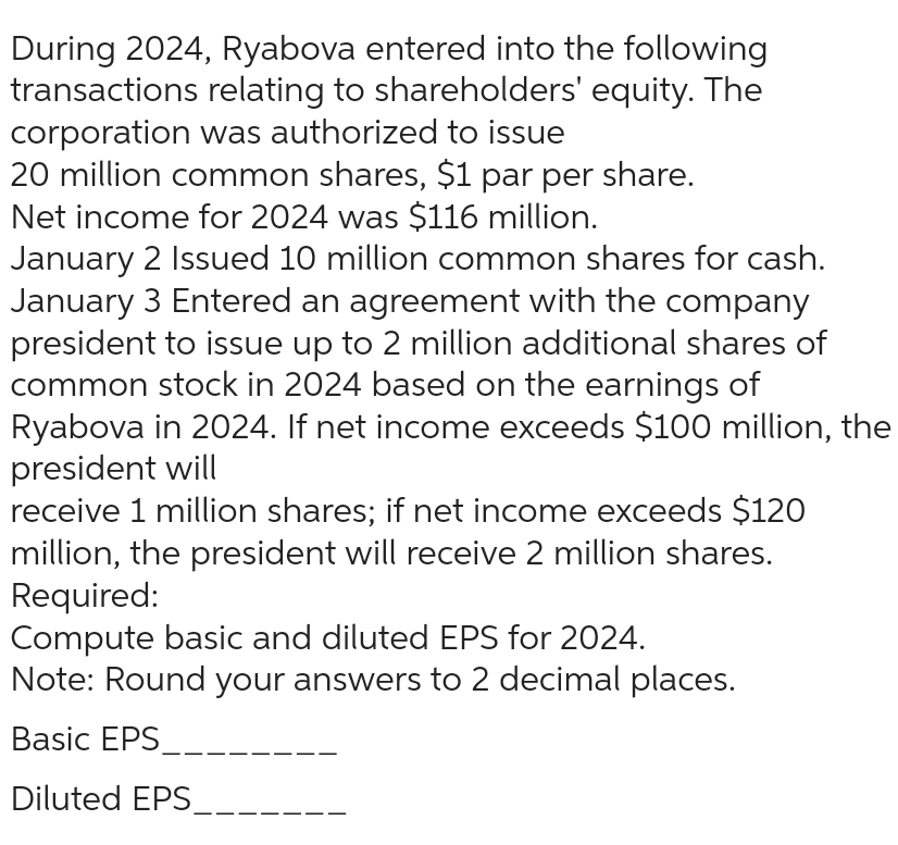 During 2024, Ryabova entered into the following
transactions relating to shareholders' equity. The
corporation was authorized to issue
20 million common shares, $1 par per share.
Net income for 2024 was $116 million.
January 2 Issued 10 million common shares for cash.
January 3 Entered an agreement with the company
president to issue up to 2 million additional shares of
common stock in 2024 based on the earnings of
Ryabova in 2024. If net income exceeds $100 million, the
president will
receive 1 million shares; if net income exceeds $120
million, the president will receive 2 million shares.
Required:
Compute basic and diluted EPS for 2024.
Note: Round your answers to 2 decimal places.
Basic EPS
Diluted EPS__.