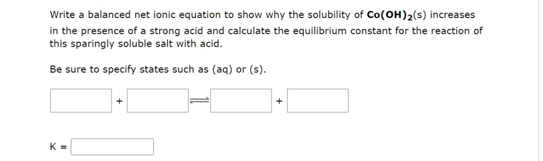Write a balanced net ionic equation to show why the solubility of Co(OH)2(s) increases
in the presence of a strong acid and calculate the equilibrium constant for the reaction of
this sparingly soluble salt with acid.
Be sure to specify states such as (aq) or (s).
K =
+
+