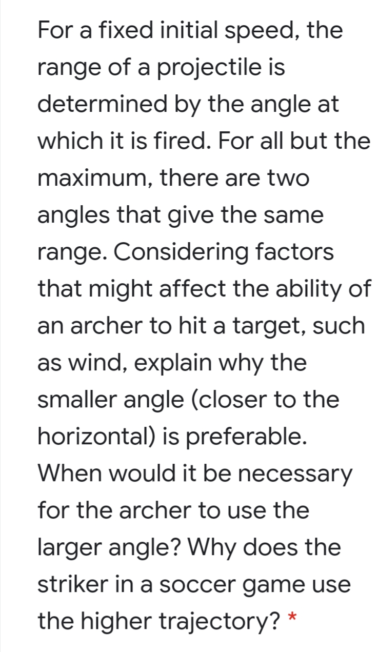 For a fixed initial speed, the
range of a projectile is
determined by the angle at
which it is fired. For all but the
maximum, there are two
angles that give the same
range. Considering factors
that might affect the ability of
an archer to hit a target, such
as wind, explain why the
smaller angle (closer to the
horizontal) is preferable.
When would it be necessary
for the archer to use the
larger angle? Why does the
striker in a soccer game use
the higher trajectory?
