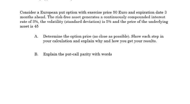 Consider a European put option with exercise price 50 Euro and expiration date 3
months ahead. The risk-free asset generates a continuously compounded interest
rate of 3%, the volatility (standard deviation) is 5% and the price of the underlying
asset is 45
A. Determine the option price (as close as possible). Show each step in
your calculation and explain why and how you get your results.
B. Explain the put-call parity with words
