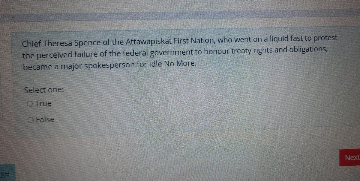 Chief Theresa Spence of the Attawapiskat First Nation, who went on a liquid fast to protest
the perceived failure of the federal govemment to honour treaty rights and obligations,
became a major spokesperson for Idle No More.
Select one:
O True
O False
Next
ge
