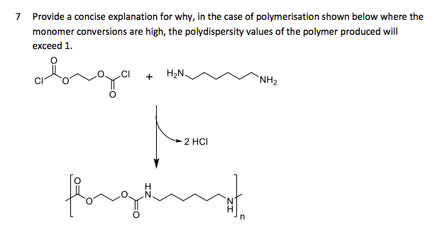 7 Provide a concise explanation for why, in the case of polymerisation shown below where the
monomer conversions are high, the polydispersity values of the polymer produced will
s are
exceed 1.
H2N.
`NH2
2 HCI
fore
in
