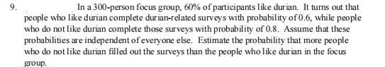 In a 300-person focus group, 60% of participants like durian. It turns out that
9.
people who like durian complete durian-related surveys with probability of 0.6, while people
who do not like durian complete those surveys with probability of 0.8. Assume that these
probabilities are independent of everyone else. Estimate the probability that more people
who do not like durian filled out the surveys than the people who like durian in the focus
group.

