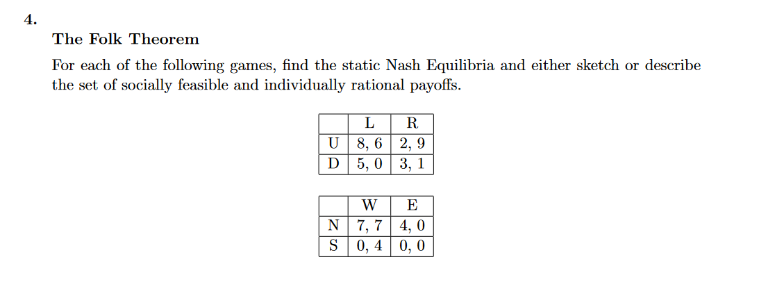 4.
The Folk Theorem
For each of the following games, find the static Nash Equilibria and either sketch or describe
the set of socially feasible and individually rational payoffs.
L
R.
8, 6 | 2, 9
5, 0 3, 1
U
D
W
E
N
7, 7
4, 0
0, 4
0, 0
S
