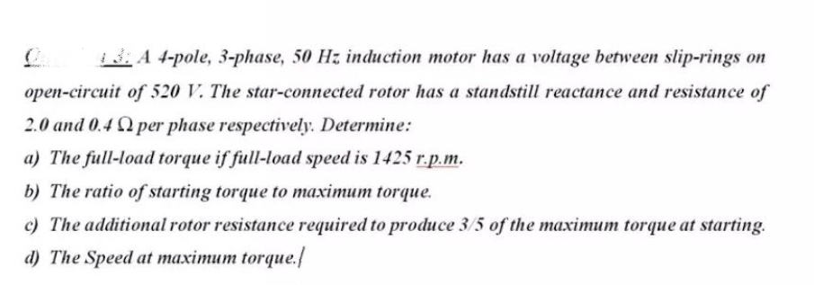 13: A 4-pole, 3-phase, 50 Hz induction motor has a voltage between slip-rings on
open-circuit of 520 V. The star-connected rotor has a standstill reactance and resistance of
2.0 and 0.4 Q per phase respectively. Determine:
a) The full-load torque if full-load speed is 1425 r.p.m.
b) The ratio of starting torque to maximum torque.
c) The additional rotor resistance required to produce 3/5 of the maximum torque at starting.
d) The Speed at maximum torque.
