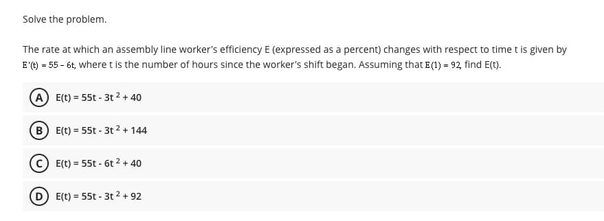 Solve the problem.
The rate at which an assembly line worker's efficiency E (expressed as a percent) changes with respect to time t is given by
E'() = 55 - 6t, where t is the number of hours since the worker's shift began. Assuming that E (1) = 92 find E(t).
A E(t) = 55t - 3t 2 + 40
B E(t) = 55t - 3t 2 + 144
E(t) = 55t - 6t 2 + 40
D E(t) = 55t - 3t 2 + 92
