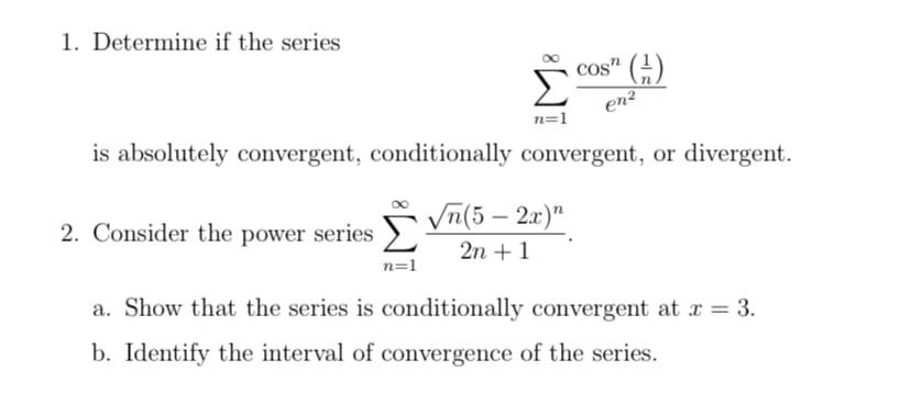 1. Determine if the series
cos" ()
en?
n=1
is absolutely convergent, conditionally convergent, or divergent.
2. Consider the power series m(5– 2x)"
2n + 1
n=1
a. Show that the series is conditionally convergent at x = 3.
b. Identify the interval of convergence of the series.
