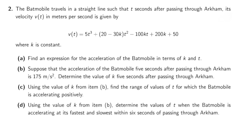 2. The Batmobile travels in a straight line such that t seconds after passing through Arkham, its
velocity v(t) in meters per second is given by
v(t) = 5t3 + (20 – 30k)t² – 100kt + 200k + 50
where k is constant.
(a) Find an expression for the acceleration of the Batmobile in terms of k and t.
(b) Suppose that the acceleration of the Batmobile five seconds after passing through Arkham
is 175 m/s?. Determine the value of k five seconds after passing through Arkham.
(c) Using the value of k from item (b), find the range of values of t for which the Batmobile
is accelerating positively.
(d) Using the value of k from item (b), determine the values of t when the Batmobile is
accelerating at its fastest and slowest within six seconds of passing through Arkham.
