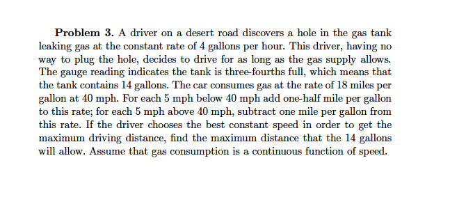 Problem 3. A driver on a desert road discovers a hole in the gas tank
leaking gas at the constant rate of 4 gallons per hour. This driver, having no
way to plug the hole, decides to drive for as long as the gas supply allows.
The gauge reading indicates the tank is three-fourths full, which means that
the tank contains 14 gallons. The car consumes gas at the rate of 18 miles per
gallon at 40 mph. For each 5 mph below 40 mph add one-half mile per gallon
to this rate; for each 5 mph above 40 mph, subtract one mile per gallon from
this rate. If the driver chooses the best constant speed in order to get the
maximum driving distance, find the maximum distance that the 14 gallons
will allow. Assume that gas consumption is a continuous function of speed.
