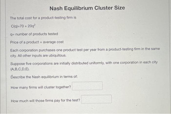 Nash Equilibrium Cluster Size
The total cost for a product-testing firm is
C(q)=70+ 20q²
q= number of products tested
Price of a product = average cost
Each corporation purchases one product test per year from a product-testing firm in the same
city. All other inputs are ubiquitous.
Suppose five corporations are initially distributed uniformly, with one corporation in each city
(A,B,C,D,E).
Describe the Nash equilibrium in terms of:
How many firms will cluster together?
How much will those firms pay for the test?