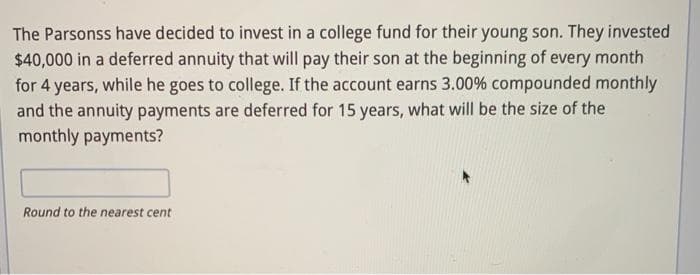 The Parsonss have decided to invest in a college fund for their young son. They invested
$40,000 in a deferred annuity that will pay their son at the beginning of every month
for 4 years, while he goes to college. If the account earns 3.00% compounded monthly
and the annuity payments are deferred for 15 years, what will be the size of the
monthly payments?
Round to the nearest cent