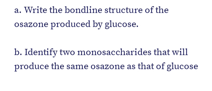 a. Write the bondline structure of the
osazone produced by glucose.
b. Identify two monosaccharides that will
produce the same osazone as that of glucose