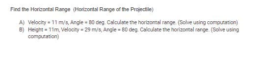 Find the Horizontal Range (Horizontal Range of the Projectile)
A) Velocity = 11 m/s, Angle = 80 deg. Calculate the horizontal range. (Solve using computation)
B) Height = 11m, Velocity = 29 m/s, Angle = 80 deg. Calculate the horizontal range. (Solve using
computation)
