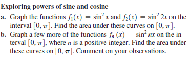 Exploring powers of sine and cosine
a. Graph the functions fi(x) = sin? x and f2(x) = sin² 2r on the
interval [0, 7]. Find the area under these curves on [0, 7].
b. Graph a few more of the functions fa (x) = sin nx on the in-
terval [0, 7], where n is a positive integer. Find the area under
these curves on [0, 1]. Comment on your observations.

