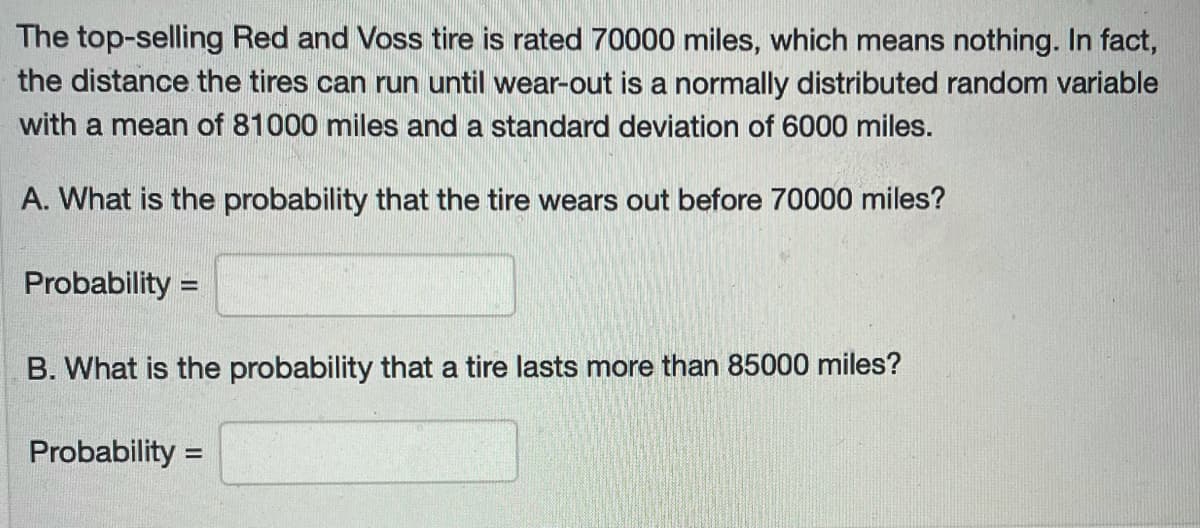 The top-selling Red and Voss tire is rated 70000 miles, which means nothing. In fact,
the distance the tires can run until wear-out is a normally distributed random variable
with a mean of 81000 miles and a standard deviation of 6000 miles.
A. What is the probability that the tire wears out before 70000 miles?
Probability =
%3D
B. What is the probability that a tire lasts more than 85000 miles?
Probability =
%3D
