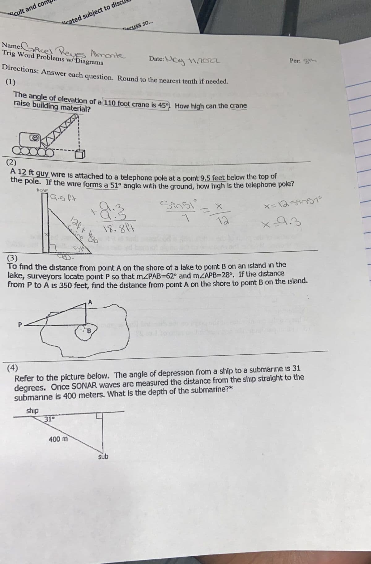 icult and com
icated subject to disc
ecuss so...
NameAcel PReves Almonte
Trig Word Problems w/Diagrams
Date:
e:\Nay 11,2022
Directions: Answer each question. Round to the nearest tenth if needed.
Per:
(1)
he angle of elevation of a 110 foot crane is 45 How high can the crane
raise building material?
(2)
A 12 ft guy Wire is attached to a telephone pole at a point 9.5 feet below the top or
dhe pole. If the wire forms a 51° angle with the ground, how high is the telephone pole?
ole
19.5ft
18.84
12
x9.3
(3)
To find the dıstance from point A on the shore of a lake to point B on an island in the
lake, surveyors locate point P so that m/PAB=62° and mZAPB=28°. If the distance
from P to A is 350 feet, find the distance from point A on the shore to point B on the island.
"B
(4)
Refer to the picture below. The angle of depression from a ship to a submarıne is 31
degrees. Once SONAR waves are measured the distance from the ship straight to the
submarıne is 400 meters. What is the depth of the submarine?*
ship
31°
400 m
sub
