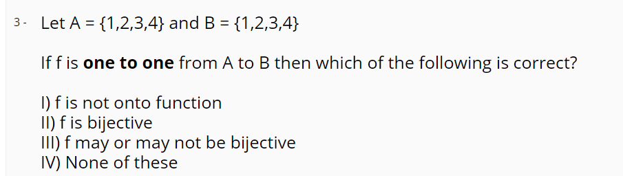 3. Let A = {1,2,3,4} and B = {1,2,3,4}
If f is one to one from A to B then which of the following is correct?
I) f is not onto function
II) f is bijective
III) f may or may not be bijective
IV) None of these
