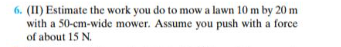 6. (II) Estimate the work you do to mow a lawn 10 m by 20 m
with a 50-cm-wide mower. Assume you push with a force
of about 15 N.
