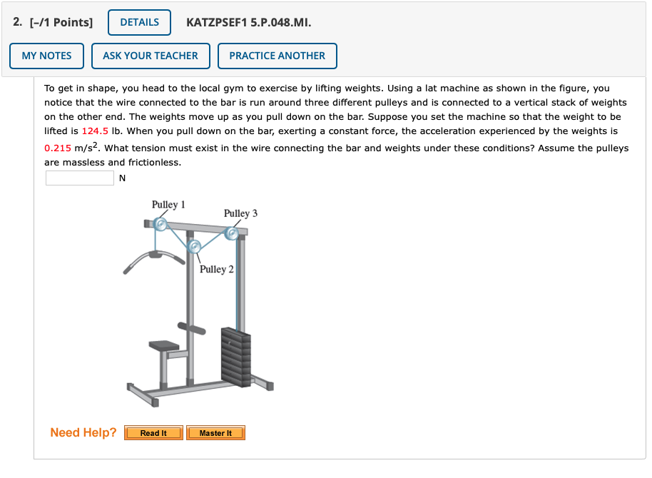 2. [-/1 Points]
DETAILS
KATZPSEF1 5.P.048.MI.
MY NOTES
ASK YOUR TEACHER
PRACTICE ANOTHER
To get in shape, you head to the local gym to exercise by lifting weights. Using a lat machine as shown in the figure, you
notice that the wire connected to the bar is run around three different pulleys and is connected to a vertical stack of weights
on the other end. The weights move up as you pull down on the bar. Suppose you set the machine so that the weight to be
lifted is 124.5 lb. When you pull down on the bar, exerting a constant force, the acceleration experienced by the weights is
0.215 m/s2. what tension must exist in the wire connecting the bar and weights under these conditions? Assume the pulleys
are massless and frictionless.
N
Pulley 1
Pulley 3
Pulley 2
Need Help?
Read It
Master It
