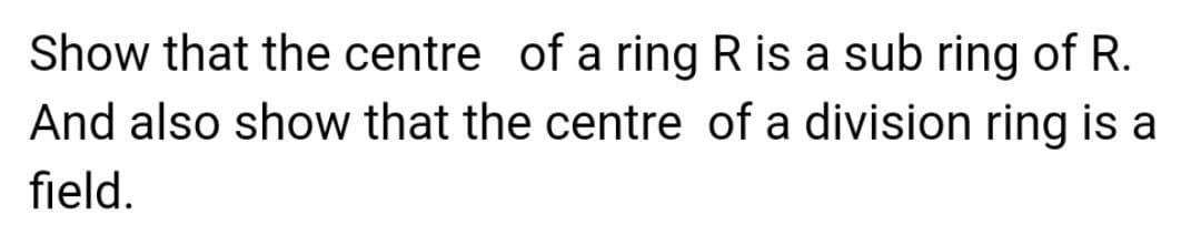 Show that the centre of a ring R is a sub ring of R.
And also show that the centre of a division ring is a
field.
