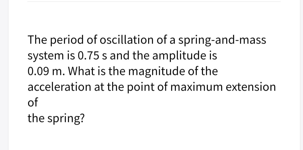 The period of oscillation of a spring-and-mass
system is 0.75 s and the amplitude is
0.09 m. What is the magnitude of the
acceleration at the point of maximum extension
of
the spring?
