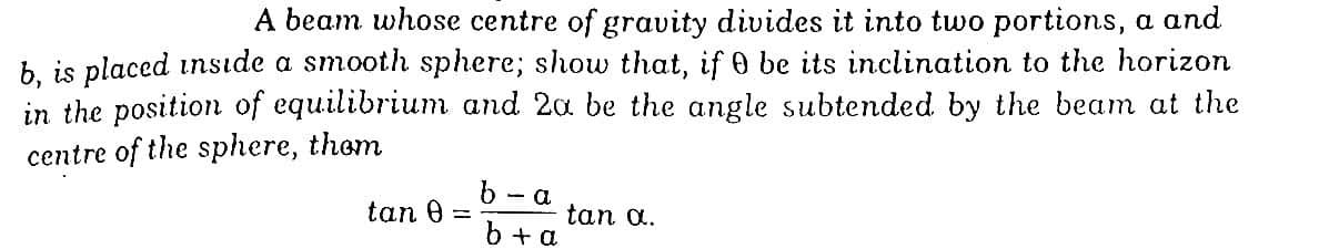 A beam whose centre of gravity divides it into two portions, a and
b. is placed insıde a smooth sphere; show that, if 0 be its inclination to the horizon
in the position of equilibrium and 2a be the angle subtended by the beam at the
centre of the sphere, them
b - a
tan 0
tan a.
6 + a
