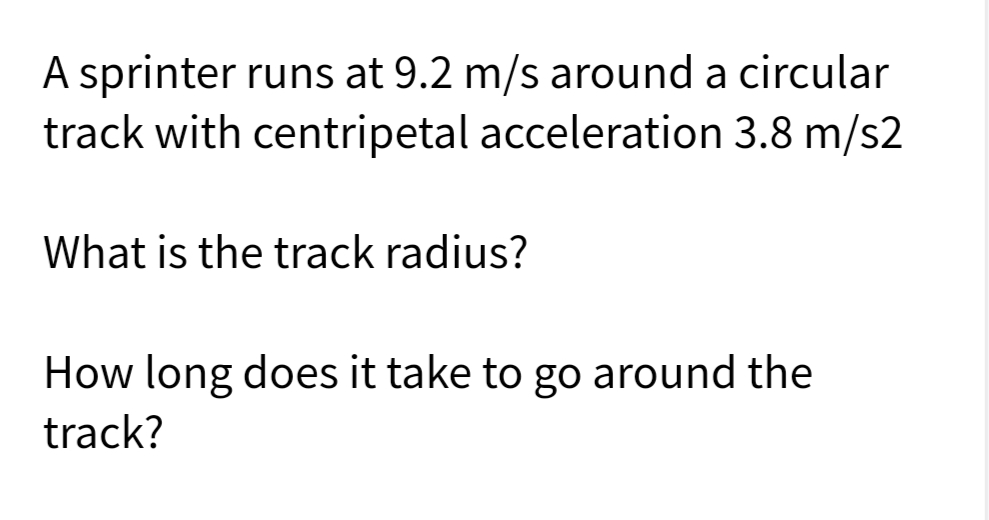 A sprinter runs at 9.2 m/s around a circular
track with centripetal acceleration 3.8 m/s2
What is the track radius?
How long does it take to go around the
track?
