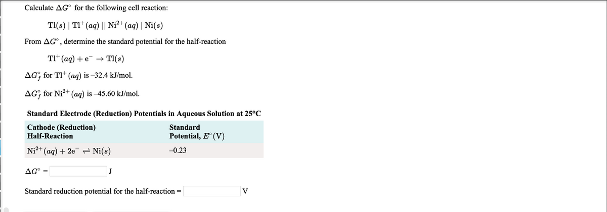 Calculate AG° for the following cell reaction:
TI(s) | TI* (ag) || Ni²+ (aq) | Ni(s)
From AG° , determine the standard potential for the half-reaction
TI* (aq) + e
→ TI(s)
AG; for TI* (aq) is –32.4 kJ/mol.
AG; for Ni?+ (ag) is –45.60 kJ/mol.
Standard Electrode (Reduction) Potentials in Aqueous Solution at 25°C
Cathode (Reduction)
Half-Reaction
Standard
Potential, E° (V)
Ni?+ (aq) + 2e = Ni(s)
-0.23
AG°
Standard reduction potential for the half-reaction
V
