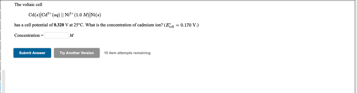 The voltaic cell
Cd(s)|Cd²+ (aq) || Ni²+ (1.0 M)|Ni(s)
has a cell potential of 0.320 V at 25°C. What is the concentration of cadmium ion? (E = 0.170 V.)
'cell
Concentration =
M
Submit Answer
Try Another Version
10 item attempts remaining
