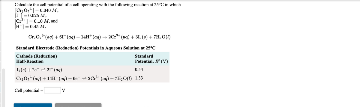 Calculate the cell potential of a cell operating with the following reaction at 25°C in which
[Cr2O72] = 0.040 M ,
I] = 0.025 M,
[Cr**] = 0.10 M, and
[H*] = 0.45 M.
%3D
Cr2 O,2 (ag) + 6I (aq) + 14H+ (aq) → 2Cr³+ (aq) + 3I2 (s) + 7H2O(1)
Standard Electrode (Reduction) Potentials in Aqueous Solution at 25°C
Cathode (Reduction)
Standard
Half-Reaction
Potential, E° (V)
I2 (s) + 2e = 21 (aq)
0.54
Cr2 O,2 (aq) + 14H† (aq) + 6e¯ = 2Cr** (aq) + 7H2O(1) 1.33
Cell potential =
V
