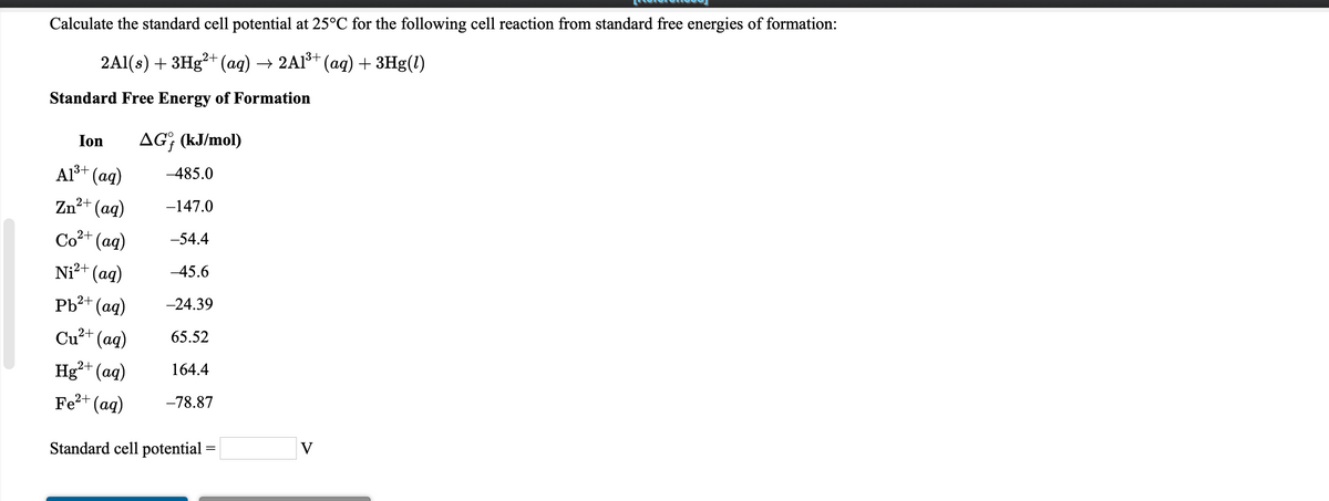 Calculate the standard cell potential at 25°C for the following cell reaction from standard free energies of formation:
2AI(:) + ЗHg2* (ад) —» 2AB (аq) + ЗHg()
Standard Free Energy of Formation
Ion
AG; (kJ/mol)
Al+ (ag)
-485.0
Zn²+ (ag)
-147.0
Co+ (aq)
-54.4
Ni²+ (aq)
-45.6
2+ (ag)
-24.39
Cu²+ (aq)
65.52
Hg²+ (aq)
164.4
Fe?+ (ag)
-78.87
V
Standard cell potential =
