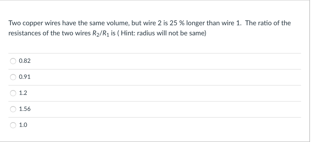 Two copper wires have the same volume, but wire 2 is 25 % longer than wire 1. The ratio of the
resistances of the two wires R2/R1 is ( Hint: radius will not be same)
0.82
0.91
1.2
1.56
1.0
