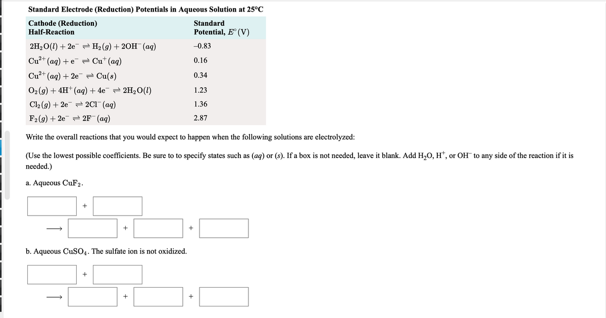 Standard Electrode (Reduction) Potentials in Aqueous Solution at 25°C
Cathode (Reduction)
Standard
Half-Reaction
Potential, E° (V)
2H, O(1) + 2e = H2 (g) + 20H (aq)
-0.83
Cu²+ (aq) + e¯ = Cu*(aq)
0.16
Cu?+ (ag) + 2e = Cu(s)
0.34
O2 (g) + 4H* (aq) + 4e¯ = 2H2O(1)
1.23
Cl2 (g) + 2e = 2C1¯ (ag)
1.36
F2 (g) + 2e = 2F¯(aq)
2.87
Write the overall reactions that you would expect to happen when the following solutions are electrolyzed:
(Use the lowest possible coefficients. Be sure to to specify states such as (aq) or (s). If a box is not needed, leave it blank. Add H,O, H", or OH to any side of the reaction if it is
needed.)
a. Aqueous CuF2.
+
+
+
b. Aqueous CuSO4. The sulfate ion is not oxidized.
+
+
