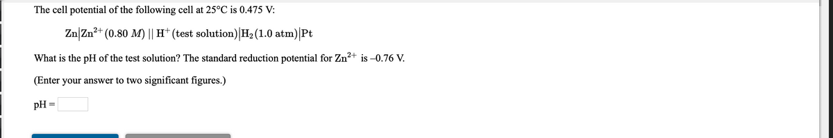 The cell potential of the following cell at 25°C is 0.475 V:
Zn|Zn?+ (0.80 M) || H† (test solution) H2 (1.0 atm)|Pt
What is the pH of the test solution? The standard reduction potential for Zn2+
is –0.76 V.
(Enter your answer to two significant figures.)
pH =
