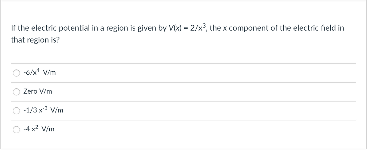 If the electric potential in a region is given by V(x) = 2/x³, the x component of the electric field in
that region is?
-6/x4 V/m
Zero V/m
-1/3 x3 V/m
-4 x2 V/m
