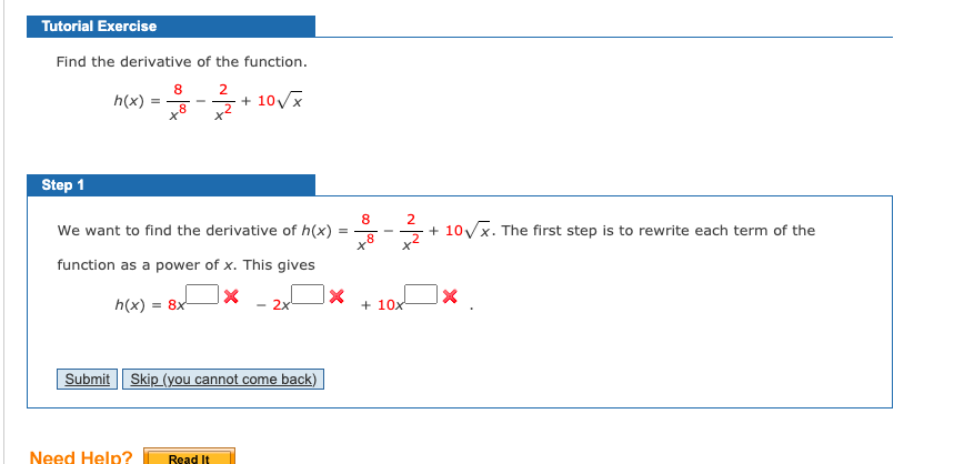 Tutorial Exercise
Find the derivative of the function.
8
2
h(x) = -+ 10Vx
Step 1
8
We want to find the derivative of h(x)
+ 10Vx. The first step is to rewrite each term of the
function as a power of x. This gives
h(x) = 8x-
- 2x
+ 10x
Submit Skip (you cannot come back)
Need Help?
Read It

