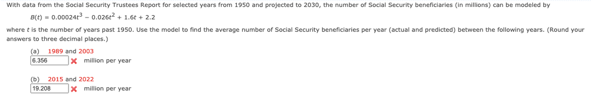 With data from the Social Security Trustees Report for selected years from 1950 and projected to 2030, the number of Social Security beneficiaries (in millions) can be modeled by
B(t) = 0.00024t3 – 0.026t2 + 1.6t + 2.2
where t is the number of years past 1950. Use the model to find the average number of Social Security beneficiaries per year (actual and predicted) between the following years. (Round your
answers to three decimal places.)
(а)
1989 and 2003
6.356
x million per year
(b)
2015 and 2022
19.208
X million per year
