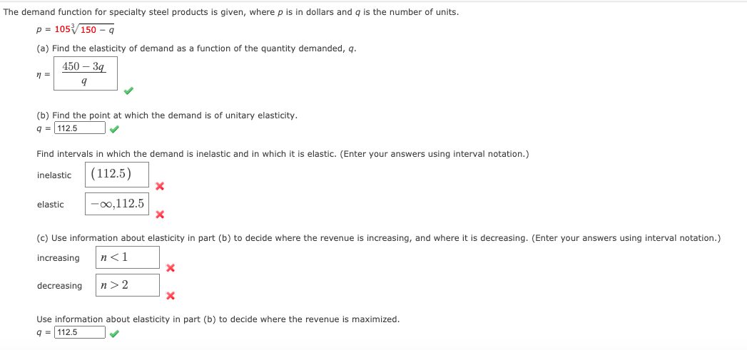 The demand function for specialty steel products is given, where p is in dollars and g is the number of units.
p = 105150 – q
(a) Find the elasticity of demand as a function of the quantity demanded, q.
450 - З9
(b) Find the point at which the demand is of unitary elasticity.
q = 112.5
Find intervals in which the demand is inelastic and in which it is elastic. (Enter your answers using interval notation.)
inelastic
(112.5)
elastic
-00,112.5
(c) Use information about elasticity in part (b) to decide where the revenue is increasing, and where it is decreasing. (Enter your answers using interval notation.)
increasing
n<1
decreasing
n> 2
Use information about elasticity in part (b) to decide where the revenue
maximized.
9 = 112.5
