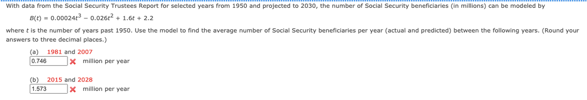 With data from the Social Security Trustees Report for selected years from 1950 and projected to 2030, the number of Social Security beneficiaries (in millions) can be modeled by
B(t) = 0.00024t3 - 0.026t2 + 1.6t + 2.2
where t is the number of years past 1950. Use the model to find the average number of Social Security beneficiaries per year (actual and predicted) between the following years. (Round your
answers to three decimal places.)
(а)
1981 and 2007
0.746
x million per year
(b)
2015 and 2028
1.573
X million per year
