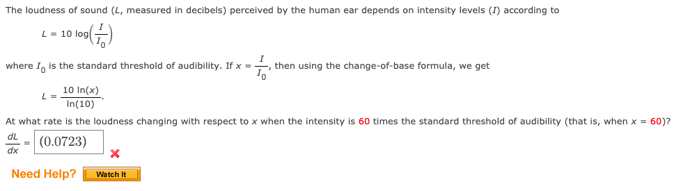The loudness of sound (L, measured in decibels) perceived by the human ear depends on intensity levels (I) according to
L = 10 log
where I, is the standard threshold of audibility. If x =
I
then using the change-of-base formula, we get
10 In(x)
L =
In(10)
At what rate is the loudness changing with respect to x when the intensity is 60 times the standard threshold of audibility (that is, when x = 60)?
dL
= (0.0723)
dx
Need Help?
Watch It
