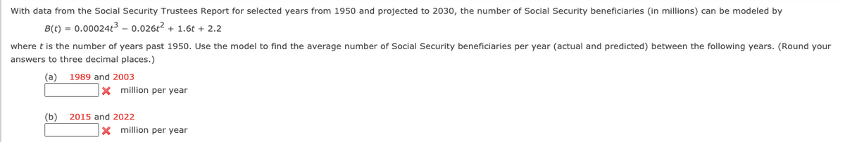 With data from the Social Security Trustees Report for selected years from 1950 and projected to 2030, the number of Social Security beneficiaries (in millions) can be modeled by
B(t) = 0.00024t³ - 0.026t2 + 1.6t + 2.2
where t is the number of years past 1950. Use the model to find the average number of Social Security beneficiaries per year (actual and predicted) between the following years. (Round your
answers to three decimal places.)
(a)
1989 and 2003
x million per year
(b)
2015 and 2022
x million per year
