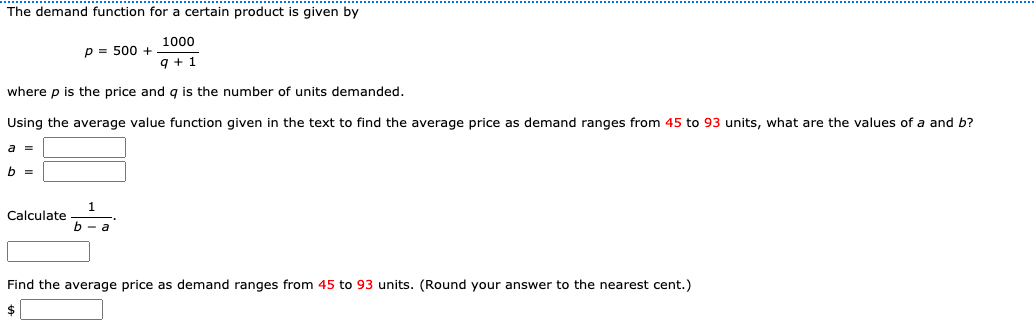 The demand function for a certain product is given by
1000
p = 500 +
9 + 1
where p is the price and g is the number of units demanded.
Using the average value function given in the text to find the average price as demand ranges from 45 to 93 units, what are the values of a and b?
a =
b =
Calculate
b - a
Find the average price as demand ranges from 45 to 93 units. (Round your answer to the nearest cent.)
$
