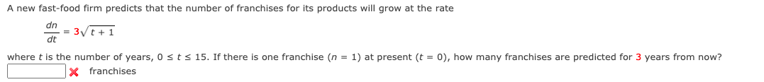 A new fast-food firm predicts that the number of franchises for its products will grow at the rate
dn
= 3/t + 1
dt
where t is the number of years, 0 sts 15. If there is one franchise (n = 1) at present (t = 0), how many franchises are predicted for 3 years from now?
X franchises
