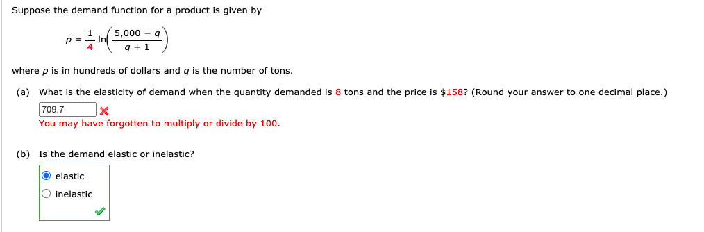 Suppose the demand function for a product is given by
5,000 - g
p =
q + 1
where p is in hundreds of dollars and q is the number of tons.
(a) What is the elasticity of demand when the quantity demanded is 8 tons and the price is $158? (Round your answer to one decimal place.)
709.7
You may have forgotten to multiply or divide by 100.
(b) Is the demand elastic or inelastic?
O elastic
O inelastic
