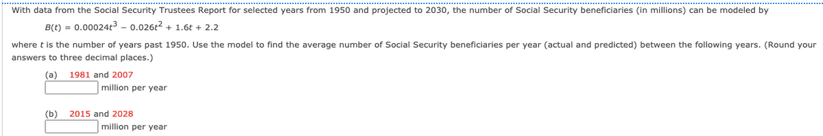 With data from the Social Security Trustees Report for selected years from 1950 and projected to 2030, the number of Social Security beneficiaries (in millions) can be modeled by
B(t) = 0.00024t3 – 0.026t2 + 1.6t + 2.2
where t is the number of years past 1950. Use the model to find the average number of Social Security beneficiaries per year (actual and predicted) between the following years. (Round your
answers to three decimal places.)
(a)
1981 and 2007
million per year
(b)
2015 and 2028
million per year
