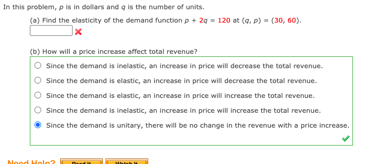 In this problem, p is in dollars and q is the number of units.
(a) Find the elasticity of the demand function p + 2 = 120 at (q, p) = (30, 60).
(b) How will a price increase affect total revenue?
Since the demand is inelastic, an increase in price will decrease the total revenue.
Since the demand is elastic, an increase in price will decrease the total revenue.
Since the demand is elastic, an increase in price will increase the total revenue.
Since the demand is inelastic, an increase in price will increase the total revenue.
Since the demand is unitary, there will be no change in the revenue with a price increase.
Nood Holn?
Wotoh lt
Road It
